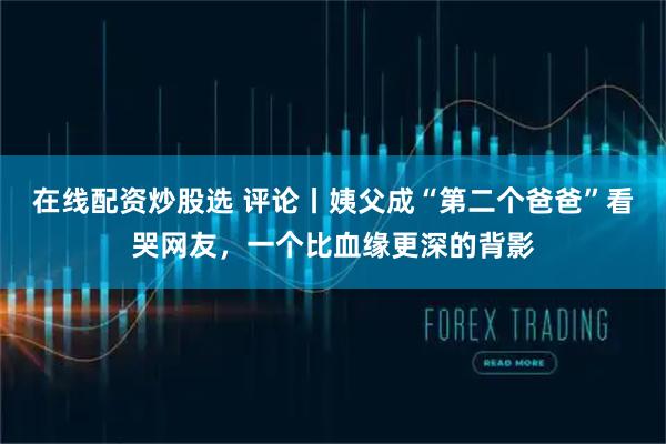 在线配资炒股选 评论丨姨父成“第二个爸爸”看哭网友，一个比血缘更深的背影