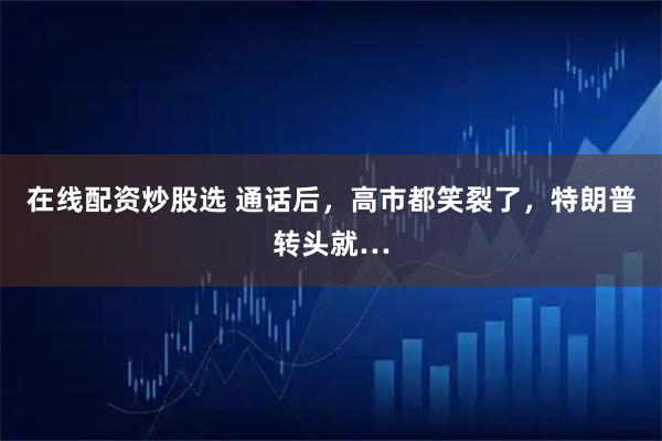 在线配资炒股选 通话后，高市都笑裂了，特朗普转头就…