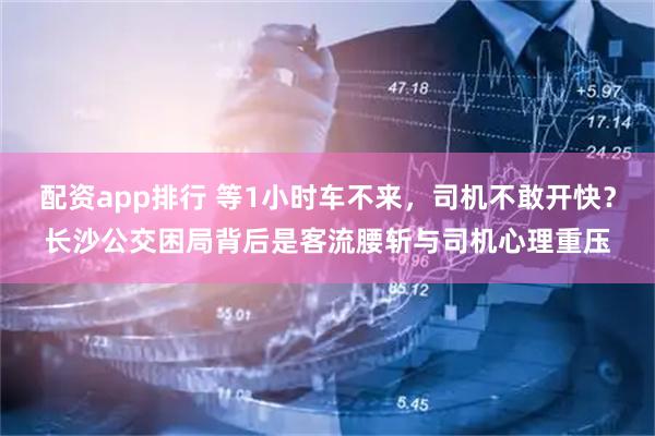 配资app排行 等1小时车不来,司机不敢开快?长沙公交困局背后是客流腰斩与司机心理重压