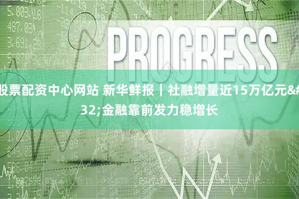 股票配资中心网站 新华鲜报|社融增量近15万亿元 金融靠前发力稳增长
