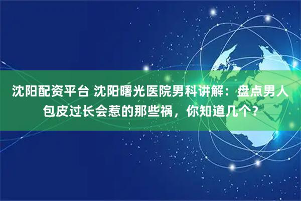 沈阳配资平台 沈阳曙光医院男科讲解：盘点男人包皮过长会惹的那些祸，你知道几个？