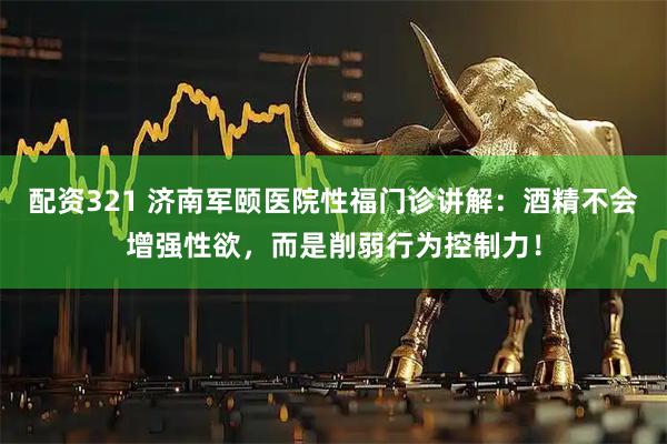配资321 济南军颐医院性福门诊讲解：酒精不会增强性欲，而是削弱行为控制力！