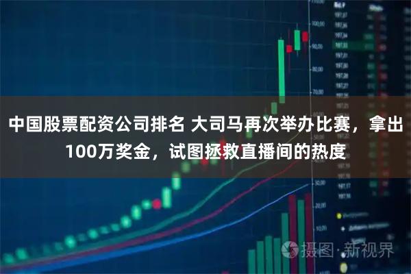 中国股票配资公司排名 大司马再次举办比赛，拿出100万奖金，试图拯救直播间的热度