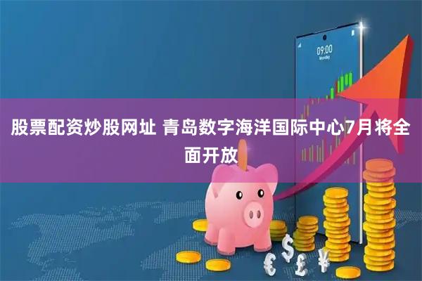 股票配资炒股网址 青岛数字海洋国际中心7月将全面开放