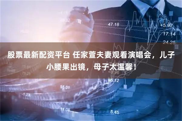 股票最新配资平台 任家萱夫妻观看演唱会，儿子小腰果出镜，母子太温馨！