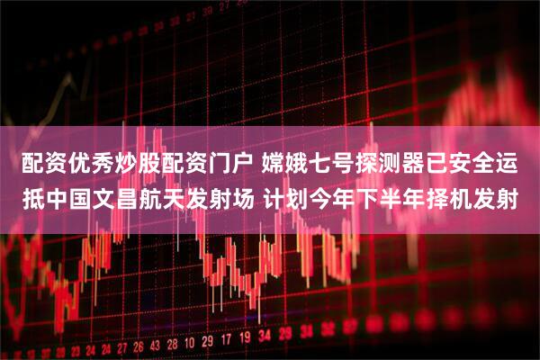 配资优秀炒股配资门户 嫦娥七号探测器已安全运抵中国文昌航天发射场 计划今年下半年择机发射