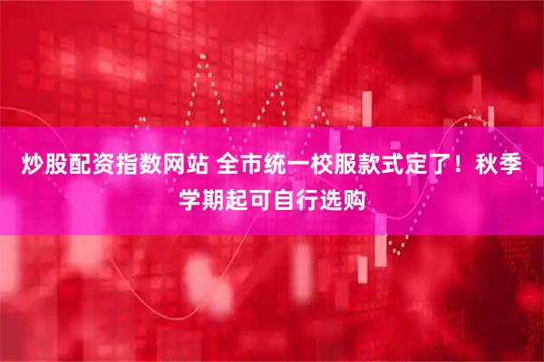 炒股配资指数网站 全市统一校服款式定了！秋季学期起可自行选购
