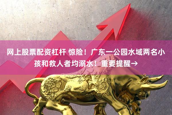 网上股票配资杠杆 惊险！广东一公园水域两名小孩和救人者均溺水！重要提醒→