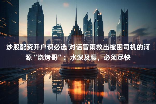 炒股配资开户识必选 对话冒雨救出被困司机的河源“烧烤哥”：水深及腰，必须尽快
