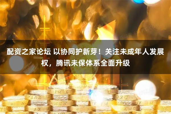 配资之家论坛 以协同护新芽！关注未成年人发展权，腾讯未保体系全面升级