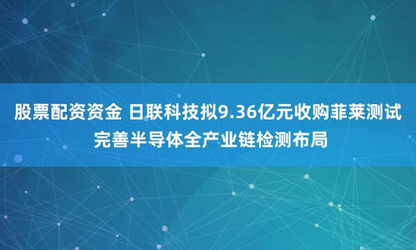 股票配资资金 日联科技拟9.36亿元收购菲莱测试 完善半导体全产业链检测布局