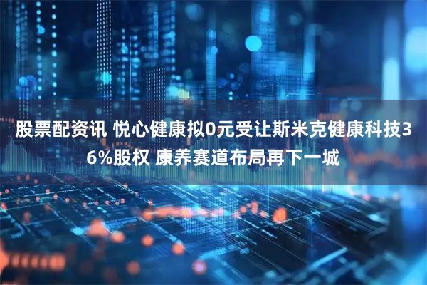 股票配资讯 悦心健康拟0元受让斯米克健康科技36%股权 康养赛道布局再下一城