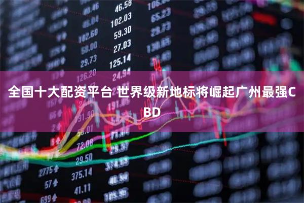 全国十大配资平台 世界级新地标将崛起广州最强CBD