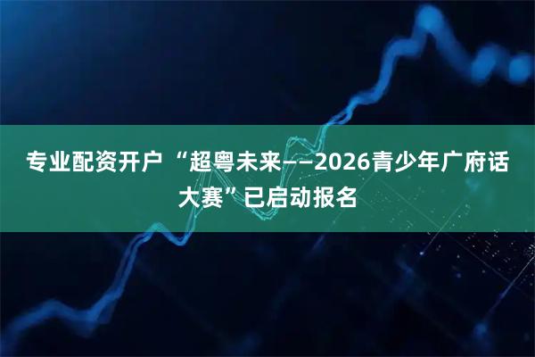 专业配资开户 “超粤未来——2026青少年广府话大赛”已启动报名