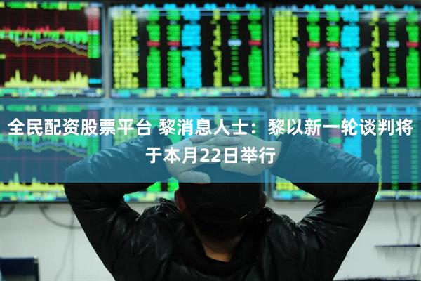 全民配资股票平台 黎消息人士:黎以新一轮谈判将于本月22日举行