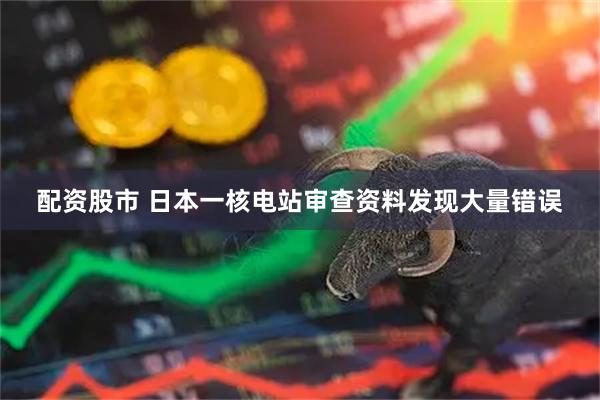 配资股市 日本一核电站审查资料发现大量错误