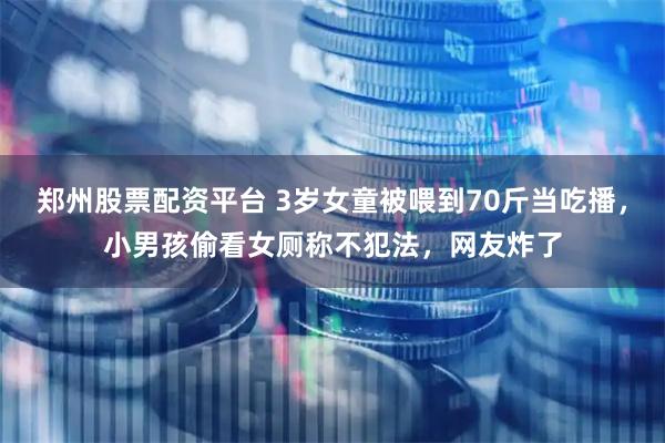 郑州股票配资平台 3岁女童被喂到70斤当吃播,小男孩偷看女厕称不犯法,网友炸了