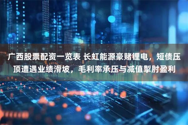 广西股票配资一览表 长虹能源豪赌锂电，短债压顶遭遇业绩滑坡，毛利率承压与减值掣肘盈利